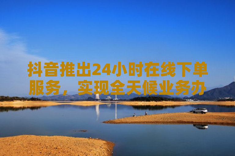 抖音推出24小时在线下单服务，实现全天候业务办理。