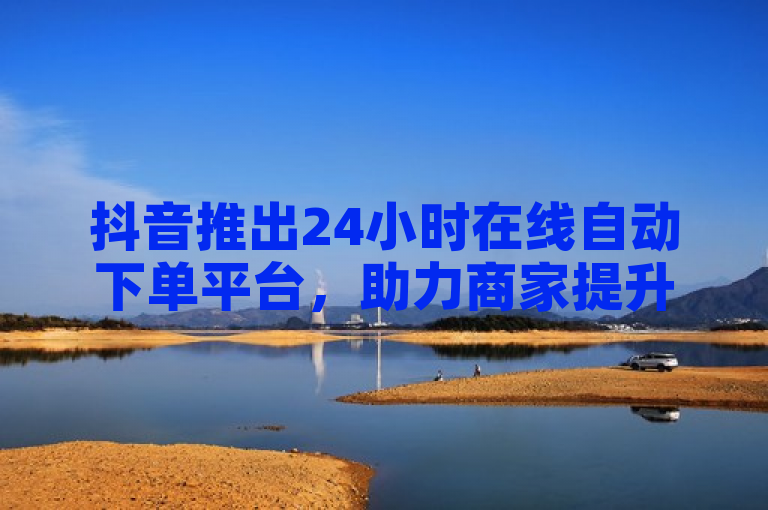 抖音推出24小时在线自动下单平台，助力商家提升订单量。