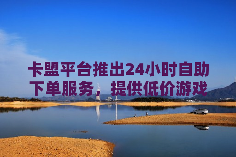 卡盟平台推出24小时自助下单服务，提供低价游戏卡盟和dy自助下单商城。
