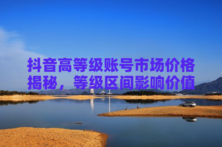 抖音高等级账号市场价格揭秘，等级区间影响价值显著。