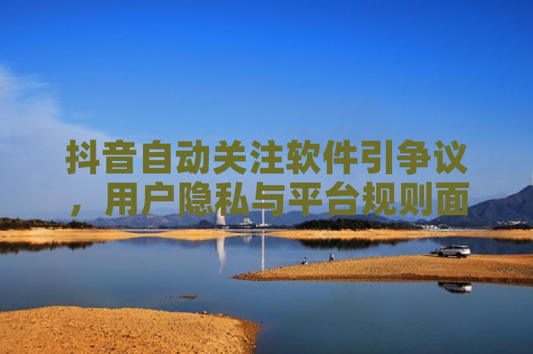 抖音自动关注软件引争议，用户隐私与平台规则面临挑战。