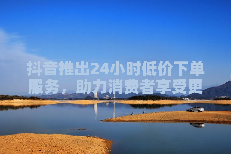 抖音推出24小时低价下单服务，助力消费者享受更优惠购物体验。