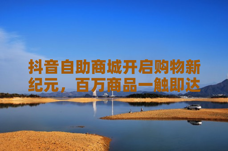抖音自助商城开启购物新纪元，百万商品一触即达，消费乐趣无限升级！