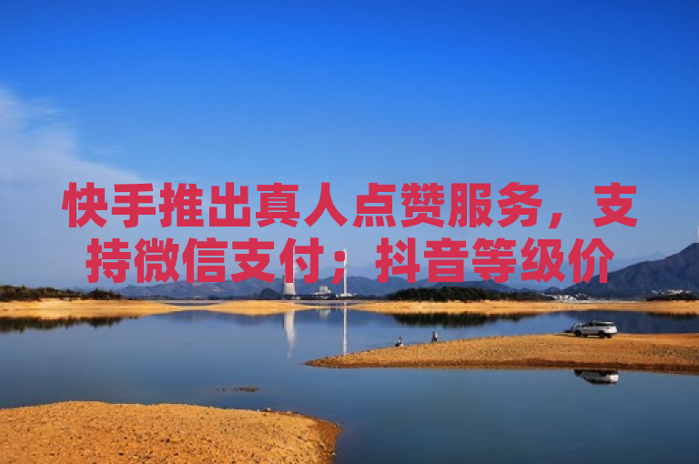 快手推出真人点赞服务，支持微信支付；抖音等级价目表公布至2024年。