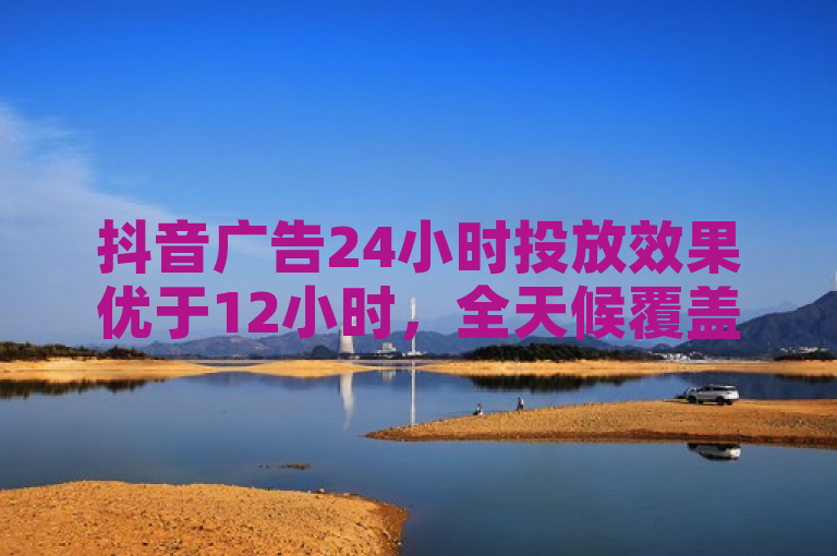 抖音广告24小时投放效果优于12小时，全天候覆盖助力品牌增长。