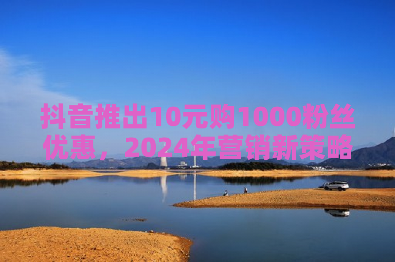抖音推出10元购1000粉丝优惠，2024年营销新策略揭秘。