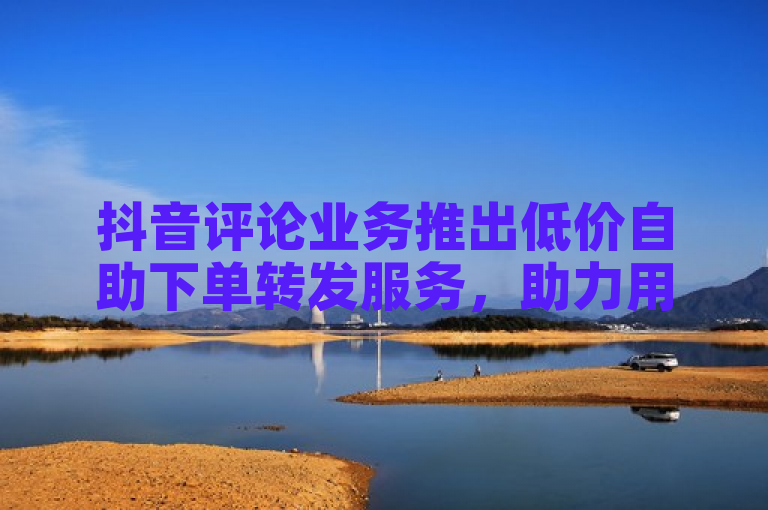 抖音评论业务推出低价自助下单转发服务，助力用户提升互动量。