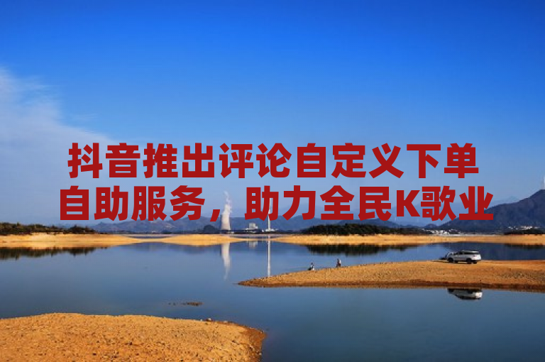 抖音推出评论自定义下单自助服务，助力全民K歌业务。