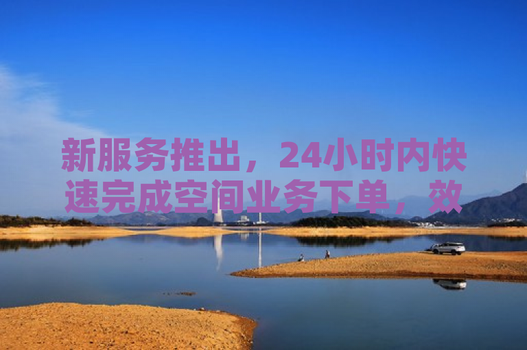 新服务推出，24小时内快速完成空间业务下单，效率提升显著。
