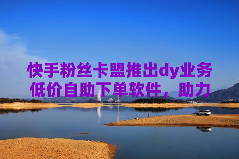 快手粉丝卡盟推出dy业务低价自助下单软件，助力用户快速增长粉丝。