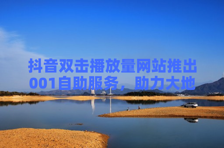 抖音双击播放量网站推出001自助服务，助力大地房产装修业务。