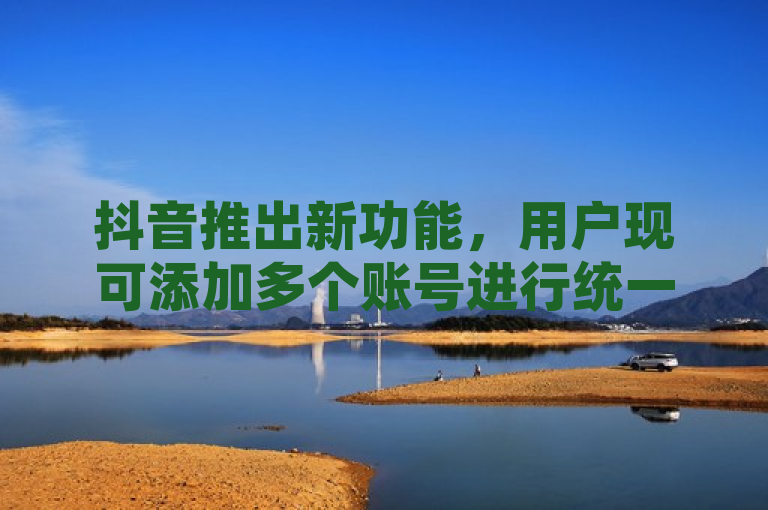 抖音推出新功能，用户现可添加多个账号进行统一管理。