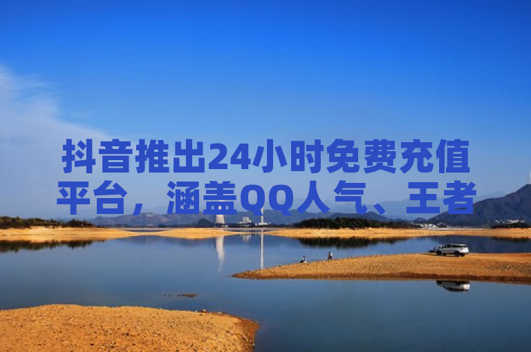 抖音推出24小时免费充值平台，涵盖QQ人气、王者荣耀及真人评论服务。