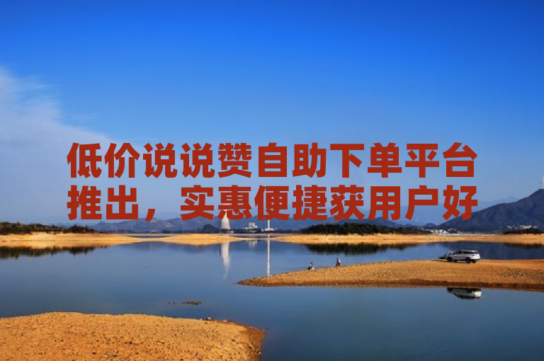 低价说说赞自助下单平台推出，实惠便捷获用户好评。