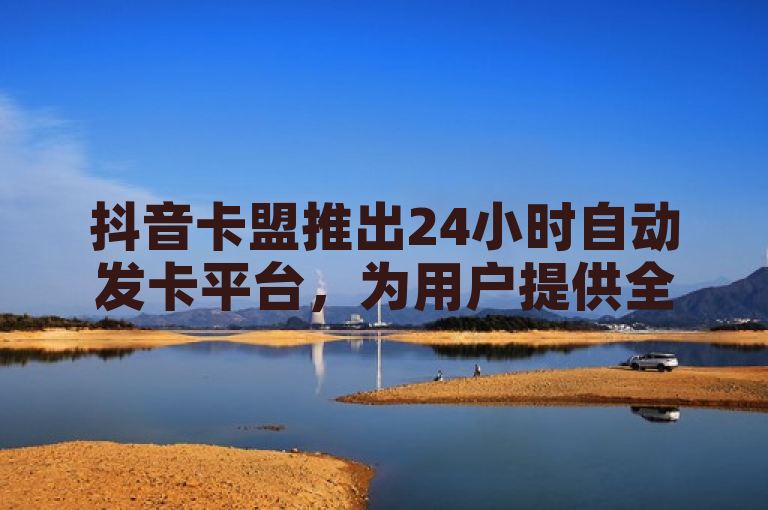 抖音卡盟推出24小时自动发卡平台，为用户提供全天候服务，极大地方便了新人用户的使用体验。