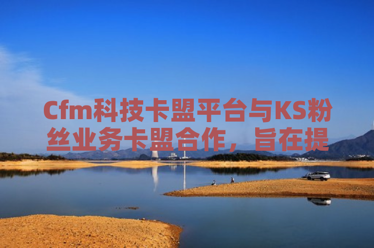 Cfm科技卡盟平台与KS粉丝业务卡盟合作，旨在提供更广泛的社交媒体营销服务。
