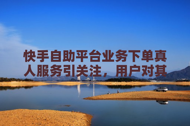 快手自助平台业务下单真人服务引关注，用户对其可靠性展开讨论。