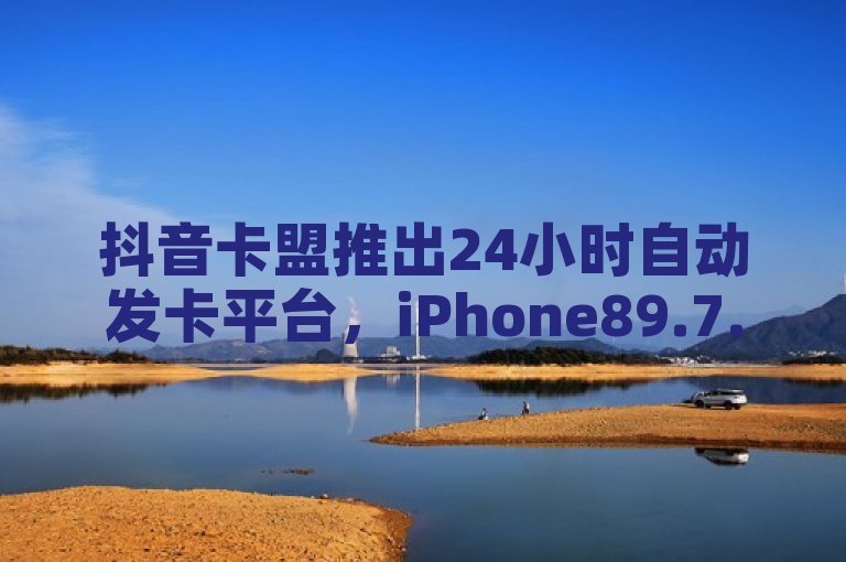 抖音卡盟推出24小时自动发卡平台，iPhone89.7.167版本更新落实。