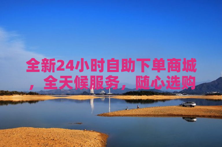 全新24小时自助下单商城，全天候服务，随心选购。
