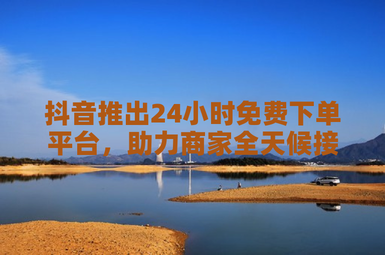 抖音推出24小时免费下单平台，助力商家全天候接单。