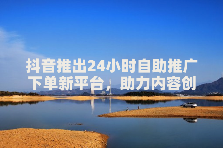 抖音推出24小时自助推广下单新平台，助力内容创作者高效营销。