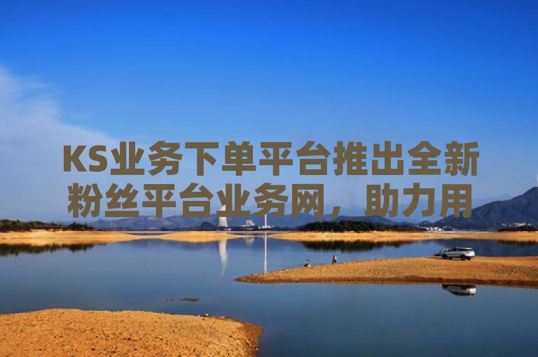 KS业务下单平台推出全新粉丝平台业务网，助力用户高效拓展社交影响力。