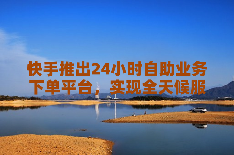 快手推出24小时自助业务下单平台，实现全天候服务。