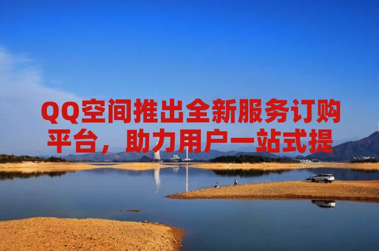 QQ空间推出全新服务订购平台，助力用户一站式提升社交体验。