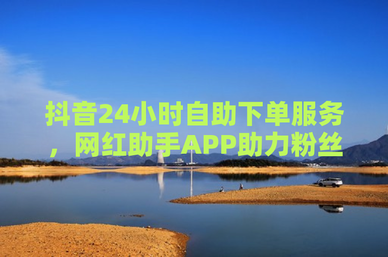 抖音24小时自助下单服务，网红助手APP助力粉丝增长。
