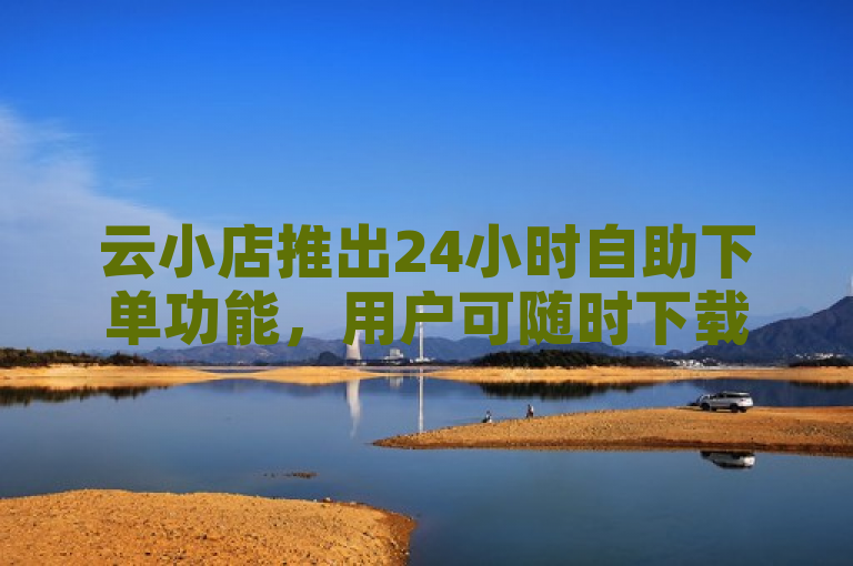 云小店推出24小时自助下单功能，用户可随时下载使用。