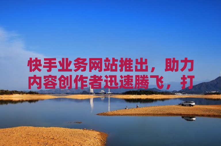 快手业务网站推出，助力内容创作者迅速腾飞，打造社交电商新格局。