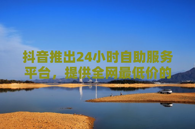 抖音推出24小时自助服务平台，提供全网最低价的dy业务下单及10000播放量领取服务。