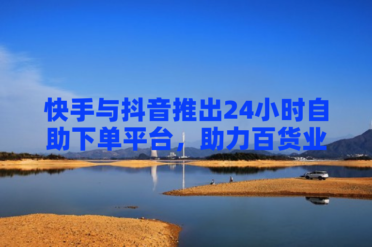 快手与抖音推出24小时自助下单平台，助力百货业务全天候运营。