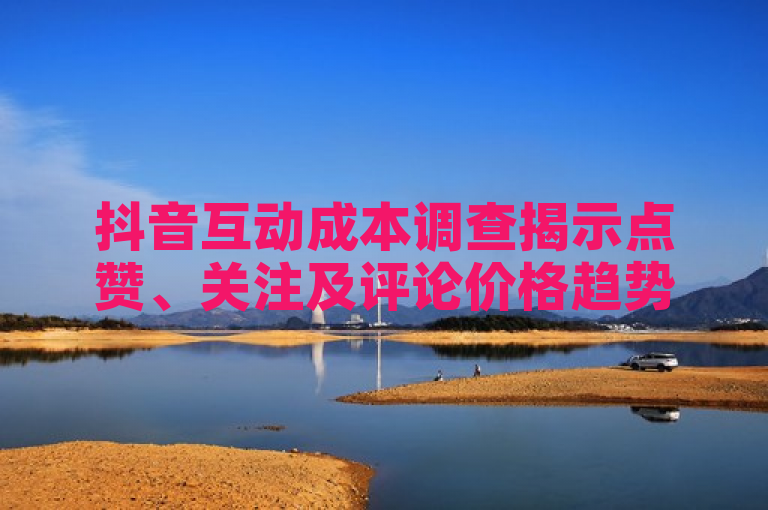 抖音互动成本调查揭示点赞、关注及评论价格趋势。