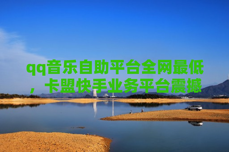 qq音乐自助平台全网最低，卡盟快手业务平台震撼爆料。
