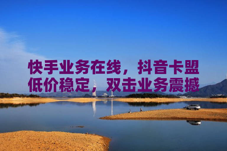 快手业务在线，抖音卡盟低价稳定，双击业务震撼发布！
