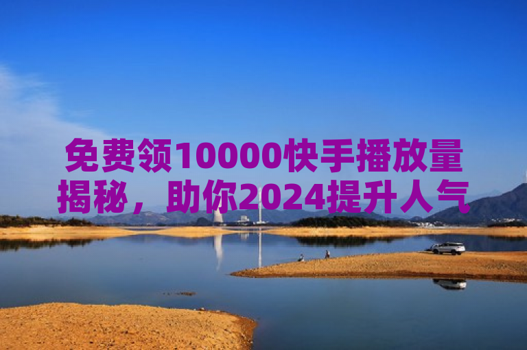 免费领10000快手播放量揭秘，助你2024提升人气！