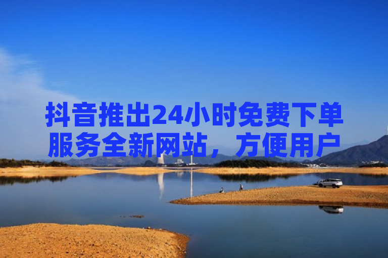 抖音推出24小时免费下单服务全新网站，方便用户随时下单。