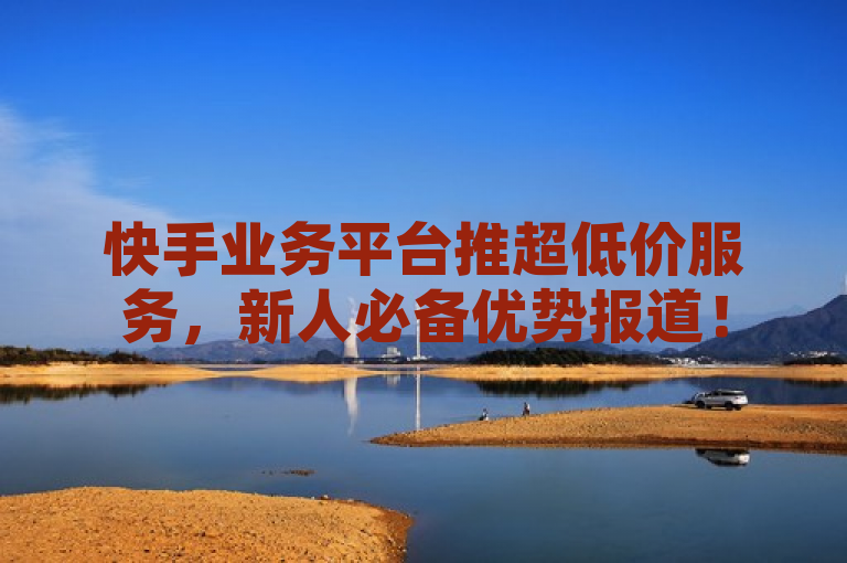 快手业务平台推超低价服务，新人必备优势报道！