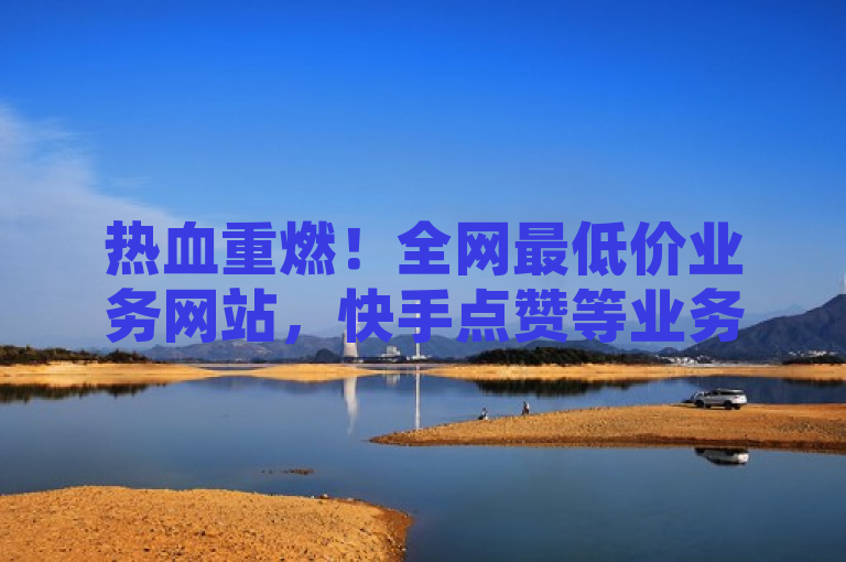 热血重燃！全网最低价业务网站，快手点赞等业务火爆进行。