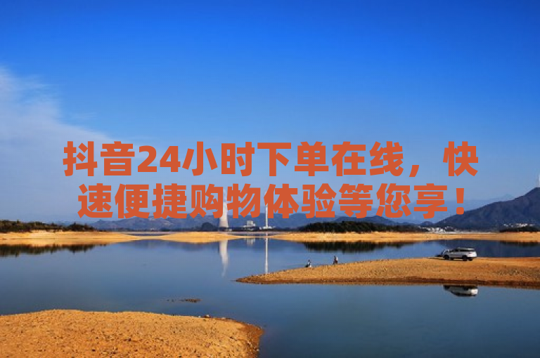 抖音24小时下单在线，快速便捷购物体验等您享！