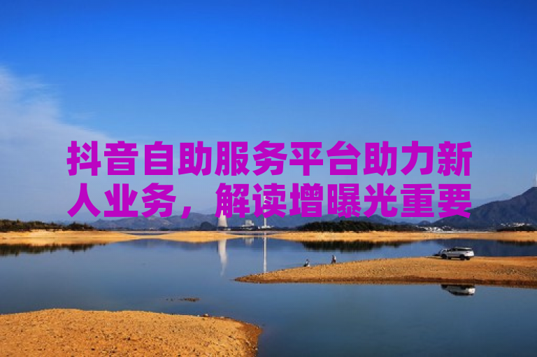 抖音自助服务平台助力新人业务，解读增曝光重要措施！