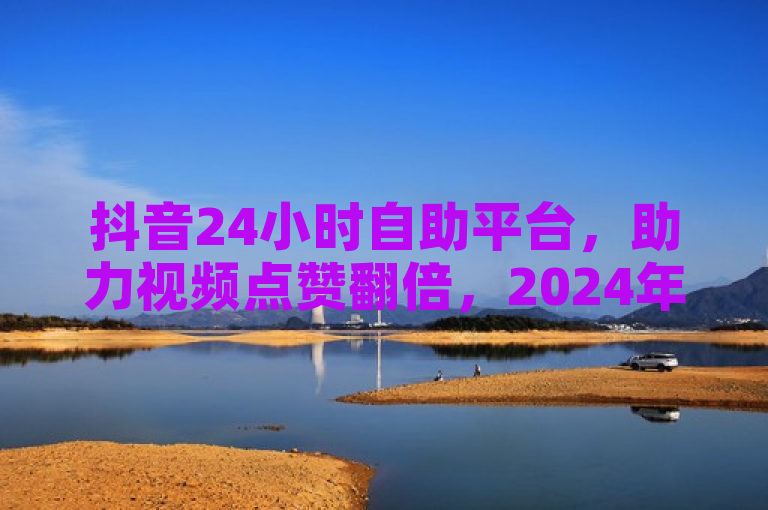 抖音24小时自助平台，助力视频点赞翻倍，2024年必备技巧！