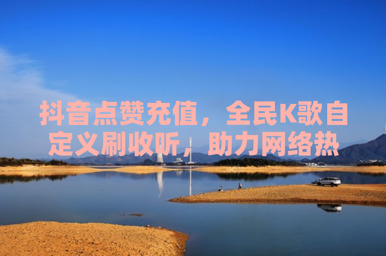 抖音点赞充值，全民K歌自定义刷收听，助力网络热度提升。
