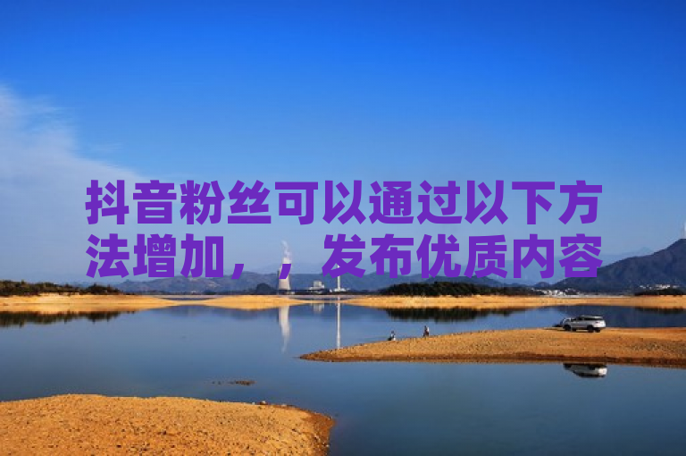 抖音粉丝可以通过以下方法增加，，发布优质内容，如有趣、有用、有共鸣的视频。，利用热门话题和挑战，提高曝光度。，与其他用户互动，如点赞、评论、合拍等。，定期直播，与粉丝实时交流。，参与抖音官方活动，获取推荐和奖励。