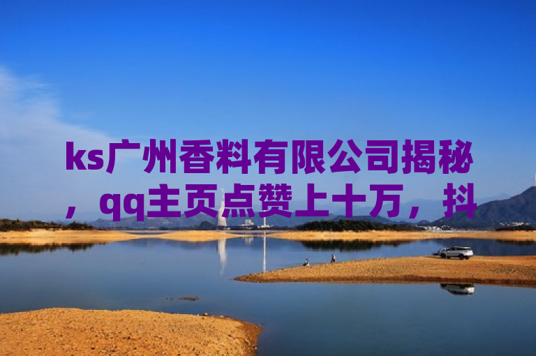 ks广州香料有限公司揭秘，qq主页点赞上十万，抖音有效粉助力！