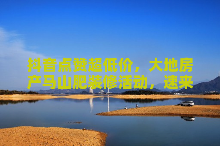 抖音点赞超低价，大地房产马山肥装修活动，速来下单！