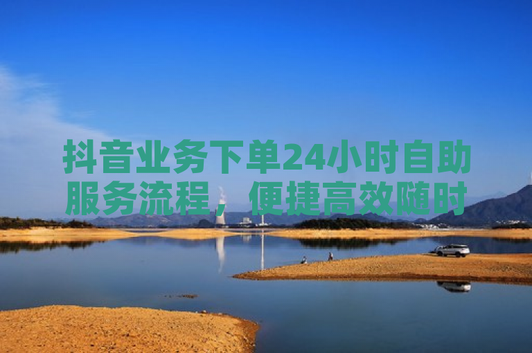 抖音业务下单24小时自助服务流程，便捷高效随时可操作。