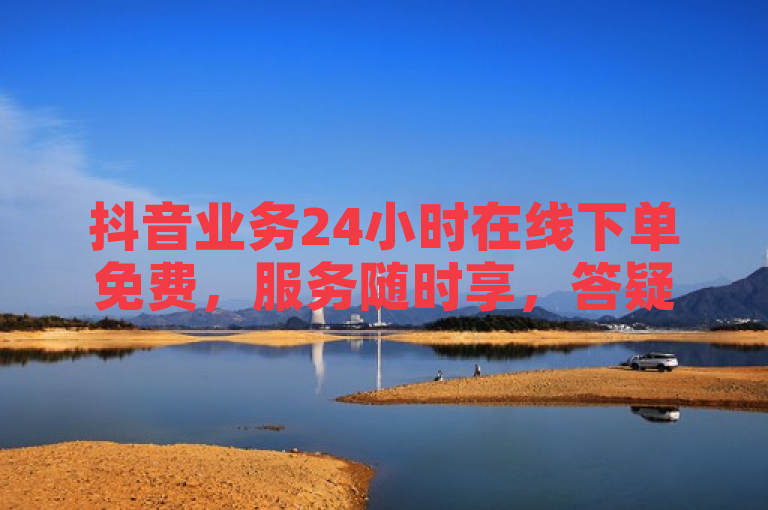 抖音业务24小时在线下单免费，服务随时享，答疑全免费。