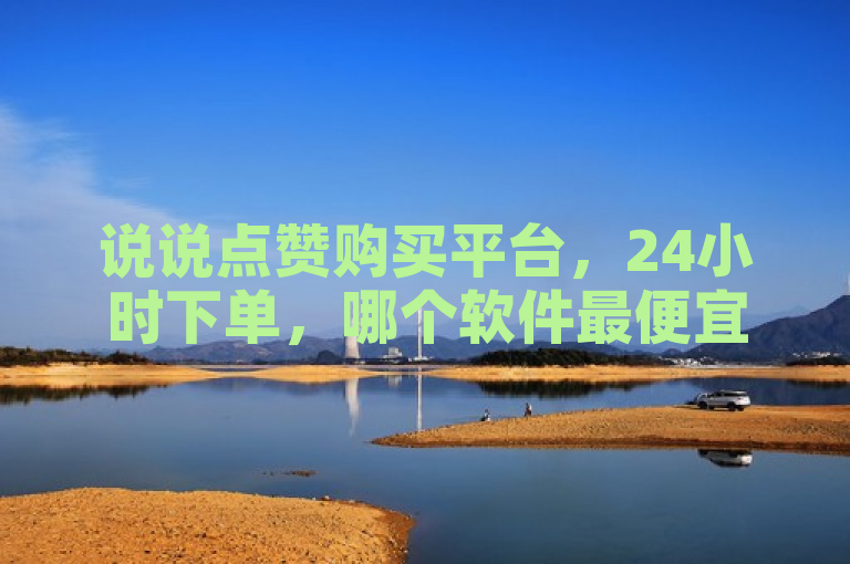 说说点赞购买平台，24小时下单，哪个软件最便宜？